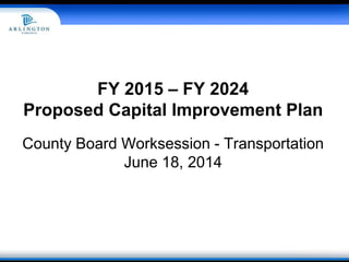 FY 2015 – FY 2024
Proposed Capital Improvement Plan
County Board Worksession - Transportation
June 18, 2014
 