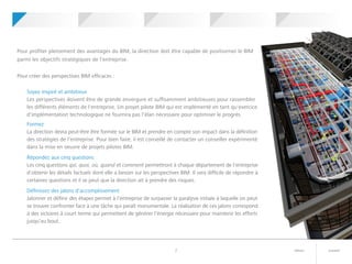 suivantretour7
Pour profiter pleinement des avantages du BIM, la direction doit être capable de positionner le BIM
parmi les objectifs stratégiques de l'entreprise.
Pour créer des perspectives BIM efficaces :
Soyez inspiré et ambitieux
Les perspectives doivent être de grande envergure et suffisamment ambitieuses pour rassembler
les différents éléments de l'entreprise. Un projet pilote BIM qui est implémenté en tant qu'exercice
d'implémentation technologique ne fournira pas l'élan nécessaire pour optimiser le progrès.
Formez
La direction devra peut-être être formée sur le BIM et prendre en compte son impact dans la définition
des stratégies de l'entreprise. Pour bien faire, il est conseillé de contacter un conseiller expérimenté
dans la mise en oeuvre de projets pilotes BIM.
Répondez aux cinq questions
Les cinq questions qui, quoi, où, quand et comment permettront à chaque département de l'entreprise
d'obtenir les détails factuels dont elle a besoin sur les perspectives BIM. Il sera difficile de répondre à
certaines questions et il se peut que la direction ait à prendre des risques.
Définissez des jalons d'accomplissement
Jalonner et définir des étapes permet à l'entreprise de surpasser la paralysie initiale à laquelle on peut
se trouver confronter face à une tâche qui paraît monumentale. La réalisation de ces jalons correspond
à des victoires à court terme qui permettent de générer l'énergie nécessaire pour maintenir les efforts
jusqu'au bout.
	 	Votre projet
pilote BIM
	 	Perspectives BIM 	 	Leadership BIM 	 	Mise en route	 	Qu'est-ce
que le BIM ?
 