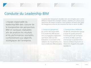 suivantretour8
Conduite du Leadership BIM
1. Gestion du changement
Les actions des responsables
et du leadership BIM doivent
être accompagnées d'approches
spécifiques telles que des
évaluations, la formation et la
validation des changements, et ce
via le contrôle des différents jalons.
2. Communication médiatisée
Un plan de communication prouve
à toutes les parties prenantes
l'investissement de l'entreprise
en termes de BIM, et permet
d'encourager la transformation
tout en comblant l'écart entre la
théorie des dirigeants et la réalité
quotidienne.
L'équipe responsable du
leadership BIM doit s'assurer de
la transposition des perspectives
BIM en tactiques réalisables
afin de produire les résultats
et les performances souhaités,
conformément aux objectifs
stratégiques de l'entreprise.
La gestion des changements durables dans une entreprise peut s'avérer
difficile et requiert des stratégies créatives, adaptées à la culture et aux
spécificités de chaque entreprise. Voici quelques tactiques pour gérer
les changements associés aux initiatives de mise en œuvre du BIM :
	 	Votre projet
pilote BIM
	 	Perspectives BIM 	 	Leadership BIM 	 	Mise en route	 	Qu'est-ce
que le BIM ?
 