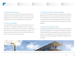 suivantretour9
3. Apprentissage et formation
L'adoption de la technologie BIM requiert de nouvelles
compétences et de nouvelles manières de travailler. Cela
implique donc d'investir dans la formation afin de s'assurer
de disposer de la personne adéquate sur le bon projet.
4. Contrats et cadre légal
Les outils BIM et les processus associés peuvent avoir une
incidence sur la relation contractuelle entre les maîtres
d'ouvrage et les partenaires de mise en œuvre. La collaboration
BIM constitue un changement significatif par rapport aux
processus traditionnels et il convient d'aborder le sujet en
amont avec les intervenants du projet.
5. Conformité, audit et contrôle de la qualité
Les révisions de projets permettent aux équipes de leadership
BIM d'évaluer les mesures principales et d'examiner l'efficacité
de la technologie, des normes et des processus BIM dans
un projet pilote. Le leadership BIM peut détecter les erreurs,
améliorer les normes et les processus et reproduire les bonnes
pratiques.
6. Évaluation de la maturité du BIM
Le leadership BIM déterminera des indicateurs clés permettant
d'évaluer la progression de l'entreprise par rapport aux objectifs
et jalons établis dans les perspectives. Un ensemble de mesures
utiles pour le BIM peut être la maturité BIM, qui évalue la
capacité de l'entreprise à adopter le BIM dans l'entreprise et sur
les projets.
	 	Votre projet
pilote BIM
	 	Perspectives BIM 	 	Leadership BIM 	 	Mise en route	 	Qu'est-ce
que le BIM ?
 