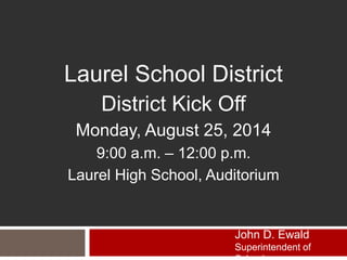 Laurel School District 
District Kick Off 
Monday, August 25, 2014 
9:00 a.m. – 12:00 p.m. 
Laurel High School, Auditorium 
John D. Ewald 
Superintendent of 
Schools 
 