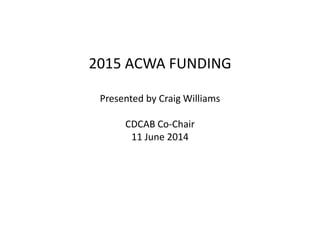 2015 ACWA FUNDING
Presented by Craig Williams
CDCAB Co-Chair
11 June 2014
 