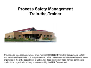 This material was produced under grant number SH20844SH0 from the Occupational Safety
and Health Administration, U.S. Department of Labor. It does not necessarily reflect the views
or policies of the U.S. Department of Labor, nor does mention of trade names, commercial
products, or organizations imply endorsement by the U.S. Government.
Process Safety Management
Train-the-Trainer
 