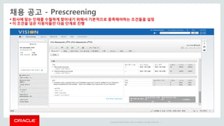 Copyright © 2014 Oracle and/or its affiliates. All rights reserved. |
 회사에 맞는 인재를 수월하게 찾아내기 위해서 기본적으로 충족해야하는 조건들을 설정
 이 조건을 넘은 지원자들만 다음 단계로 진행
채용 공고 - Prescreening
 