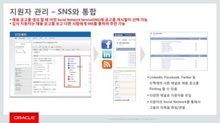 Copyright © 2014 Oracle and/or its affiliates. All rights reserved. |
 채용 공고를 생성 할 때 어떤 Social Network Service(SNS)에 공고를 게시할지 선택 가능
 입사 지원자는 채용 공고를 보고 다른 사람에게 SNS를 통하여 추천 가능
지원자 관리 – SNS와 통합
 LinkedIn, Facebook, Twitter 등
수백개의 다른 채널로 채용 공고를
Posting 할 수 있음
 다양한 채널로 지원자를 모집
 지원자의 Social Network를 통해서
그들의 이력을 측정/관찰
 
