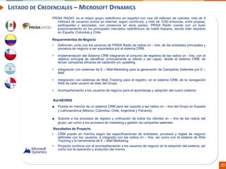 Confidential // Neoris 20
LISTADO DE CREDENCIALES – MICROSOFT DYNAMICS
PRISA RADIO, es el mayor grupo radiofónico en español con casi 28 millones de oyentes, más de 8
millones de usuarios únicos en internet, según comScore, y más de 1250 emisoras, entre propias,
participadas y asociadas, con presencia en doce países. PRISA Radio cuenta con un buen
posicionamiento en los principales mercados radiofónicos de habla hispana, siendo líder absoluto
en España, Colombia y Chile.
Requerimientos de Negocio
• Definición, junto con los usuarios de PRISA Radio de radios on – line, de las entidades principales y
procesos de negocio a ser soportados por el sistema CRM.
• Implementación del Sistema CRM integrando el conjunto de registros de las radios on - line, con el
objetivo principal de identificar unívocamente al cliente y ser capaz, desde el sistema CRM, de
lanzar campañas eficaces de captación y/o upselling.
• Integración con sistemas de E – Mail Marketing para la generación de Campañas Salientes por E –
Mail.
• Integración con sistemas de Web Tracking para el registro, en el sistema CRM, de la navegación
Web de cada usuario de sites del Grupo.
• Acompañamiento a los usuarios de negocio para el aprendizaje y adopción del nuevo sistema.
Rol NEORIS
■ Puesta en marcha de un sistema CRM para dar soporte a las radios on – line del Grupo en España
y Latinoamérica (México, Colombia, Chile, Argentina y Panamá).
■ Soporte a los procesos de registro y unificación de todos los clientes on – line de las radios del
grupo, así como a los procesos de marketing y gestión de campañas salientes.
Resultados de Proyecto
• CRM puesto en marcha según las especificaciones de entidades, procesos y reglas de negocio
definidas con los usuarios, e integrado con las radios on – line, así como con el sistema de Web
Tracking y la herramienta de E – Mail Marketing.
• Proyecto continúa con el acompañamiento a los usuarios de negocio en la adopción del sistema, así
como con la operación y evolución del mismo.
 