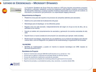 Confidential // Neoris 21
LISTADO DE CREDENCIALES – MICROSOFT DYNAMICS
La Fundación Santillana del Grupo Prisa fue creada en 1979 para impulsar renovadores proyectos
educativos y culturales, establecer vínculos de cooperación entre España y América, convocar foros
de intercambio intelectual y auspiciar aquellas iniciativas relacionadas con el mundo de la edición, la
información y la educación que pertenecen a su especializado bagaje profesional.
Requerimientos de Negocio
• Plataforma única para dar soporte a los procesos de campañas salientes para asociados.
• Sistema único para todas las localizaciones del grupo
• Metodología para el despliegue en los diferentes países
• Registro único de cada asociado, independientemente del origen en el que se dio de alta y de su
actividad en los mismos
• Soporte al análisis del comportamientos de asociados y generación de eventos avanzadas de alto
valor
• Soporte futuro a nuevos canales de comunicación con asociados (por ejemplo: redes sociales)
• Modernización tecnológica, disponiendo de una plataforma con la madurez tecnológica para afrontar
nuevos retos, como la integración con plataforma de emailmarketing o la generación de encuestas.
Rol NEORIS
• NEORIS ha implementado y puesto en marcha la solución tecnológica de CRM, basada en
Microsoft Dynamics 2013.
Resultados de Proyecto
• Puesta en marcha de la solución CRM Microsoft Dynamics en su versión on – line.
• Proceso para el registro y unificación de asociados desde las distintas fuentes.
• Proceso de clasificación y tipificación avanzada de asociados.
• Soporte a procesos de campañas de marketing outbound y generación de encuestas.
• Reportes de asociados, su actividad (encuestas, citas, reuniones…) y eventos desde CRM.
 