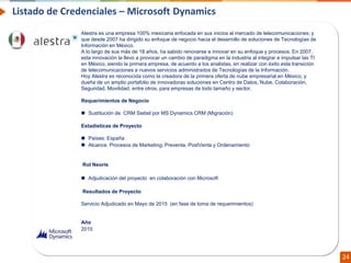 Confidential // Neoris 24
Listado de Credenciales – Microsoft Dynamics
NEXTEL es el proveedor de radiocomunicaciones líder en México; inició sus operaciones en el país en
1994 y actualmente tiene cobertura en más de 40 ciudades. Ofrece varios servicios digitales en 1
solo equipo: Conexión Directa (nacional e internacional), Acceso a la Red Telefónica, Recepción de
Mensajes y NEXTEL OnLine (servicio de datos).
Requerimientos de Negocio
• Con Oracle Financial instalado en la compañía, Nextel necesitaba que sus procesos de cobro y
crédito, así como los ajustes, estuvieran totalmente integrados en el nuevo sistema. Por lo tanto,
todos los procesos relacionados con estas funciones se mapearon e instalaron en una herramienta
BPMS que garantizó la integridad de los datos y que estos procesos funcionaran de acuerdo con lo
que se había mapeado.
Rol Neoris
 Implementación del proyecto
Resultados de Proyecto
• La solución de Neoris se implementó en dos pasos: primero, un profesional examinará los procesos
actuales y determinó las necesidades de capacitación y los ajustes necesarios. Luego, trabajando
en conjunto con los usuarios, se confirmaron los procesos y se identificaron nuevas mejoras para
beneficiar a Nextel día tras día. Ambos procesos definidos son críticos para la compañía, ya que
están relacionados con reglas comerciales que pueden afectar las ganancias de la compañía.
Año
2005
Alestra es una empresa 100% mexicana enfocada en sus inicios al mercado de telecomunicaciones; y
que desde 2007 ha dirigido su enfoque de negocio hacia el desarrollo de soluciones de Tecnologías de
Información en México.
A lo largo de sus más de 18 años, ha sabido renovarse e innovar en su enfoque y procesos. En 2007,
esta innovación la llevo a provocar un cambio de paradigma en la industria al integrar e impulsar las TI
en México, siendo la primera empresa, de acuerdo a los analistas, en realizar con éxito esta transición
de telecomunicaciones a nuevos servicios administrados de Tecnologías de la Información.
Hoy Alestra es reconocida como la creadora de la primera oferta de nube empresarial en México, y
dueña de un amplio portafolio de innovadoras soluciones en Centro de Datos, Nube, Colaboración,
Seguridad, Movilidad, entre otros, para empresas de todo tamaño y sector.
Requerimientos de Negocio
 Sustitución de CRM Siebel por MS Dynamics CRM (Migración)
Estadísticas de Proyecto
 Países: España
 Alcance: Procesos de Marketing, Preventa, PostVenta y Ordenamiento
Rol Neoris
 Adjudicación del proyecto en colaboración con Microsoft
Resultados de Proyecto
Servicio Adjudicado en Mayo de 2015 (en fase de toma de requerimientos)
Año
2015
 