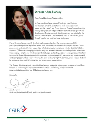 Page - ii -
Dear Small Business Stakeholder:
As Director of the Department of Small and Local Business
Development (DSLBD), and a former small business owner, I
appreciate the Mayor’s and Councilmember Orange’s commitment to
utilizing local procurement power to drive small business growth and
development. Driving economic development is a top priority for the
Bowser Administration. One of the best ways to achieve this goal is
through growing our small and local businesses.
Mayor Bowser charged me with developing a transparent system that ensures maximum CBE
participation and provides a platform where small businesses can successfully compete and win District
government contracts. We have focused our efforts on ensuring compliance with the District’s CBE law
to ensure CBEs are accessing opportunities fairly and with ease. We have reached significant milestones
in developing a simpler and effective expendable budget goal setting process where agencies will be held
accountable. To establish an increasingly transparent system where CBEs are connected in real time with
contracting opportunities, we are releasing this book and launching CBE Connect, a new website that will
be a one-stop shop for CBE contracting and procurement opportunities.
The Bowser Administration is committed to a fair and accessible procurement process, as I am. I look
forward to continuing the improvement of the District’s contracting and procurement
program to better position our CBEs to compete and win.
Sincerely,
Ana R. Harvey
Director, Department of Small and Local Development
Director Ana Harvey
 