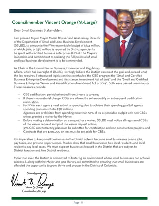 Page - iii -
Councilmember Vincent Orange (At-Large)
Dear Small Business Stakeholder:
I am pleased to join Mayor Muriel Bowser and Ana Harvey, Director
of the Department of Small and Local Business Development
(DSLBD), to announce the FY16 expendable budget of $634 million,
of which 50%, or $317 million, is required by District agencies to
be spent with certified business enterprises (CBEs). The Mayor’s
leadership and commitment to realizing the full potential of small
and local business development is to be commended.
As Chair of the Committee on Business, Consumer and Regulatory
Affairs, which has oversight of DSLBD, I strongly believe the District can meet the goal and exceed what
the law requires. I introduced legislation that overhauled the CBE program: the “Small and Certified
Business Enterprise Development and Assistance Amendment Act of 2013” and the “Small and Certified
Business Enterprise Waiver and Recertification Amendment Act of 2014”. Both were passed unanimously.
These measures provide:
•	 CBE certification period extended from 2 years to 3 years;
•	 If there is no material change, CBEs are allowed to self-re-certify on subsequent certification
registration;
•	 For FY16, each agency must submit a spending plan to achieve their spending goal (all agency
spending plans must total $317 million);
•	 Agencies are prohibited from spending more than 50% of its expendable budget with non CBEs
unless granted a waiver by the Mayor;
•	 Before making a determination on a request for a waiver, DSLBD must notice all registered CBEs
of the waiver request and post the waiver request online;
•	 35% CBE subcontracting plan must be submitted for construction and non-construction projects; and
•	 Contracts that are $250,000 or less must be set aside for CBEs.
It is imperative to keep small businesses in the District solvent because small businesses create jobs,
pay taxes, and provide opportunities. Studies show that small businesses hire local residents and local
residents pay local taxes. We must support businesses located in the District that are subject to
District taxation and hire District residents.
More than ever, the District is committed to fostering an environment where small businesses can achieve
success. I, along with the Mayor and Ana Harvey, are committed to ensuring that small businesses are
afforded the opportunity to grow, thrive and prosper in the District of Columbia.
 