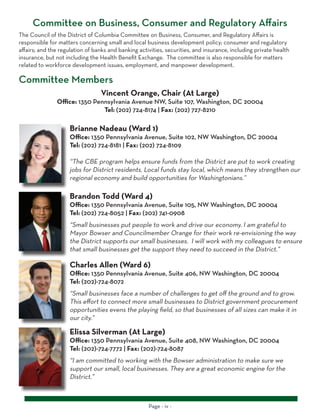 Page - iv -
Committee on Business, Consumer and Regulatory Affairs
Brianne Nadeau (Ward 1)
Office: 1350 Pennsylvania Avenue, Suite 102, NW Washington, DC 20004
Tel: (202) 724-8181 | Fax: (202) 724-8109
“The CBE program helps ensure funds from the District are put to work creating
jobs for District residents. Local funds stay local, which means they strengthen our
regional economy and build opportunities for Washingtonians.”
The Council of the District of Columbia Committee on Business, Consumer, and Regulatory Affairs is
responsible for matters concerning small and local business development policy; consumer and regulatory
affairs; and the regulation of banks and banking activities, securities, and insurance, including private health
insurance, but not including the Health Benefit Exchange. The committee is also responsible for matters
related to workforce development issues, employment, and manpower development.
Committee Members
Brandon Todd (Ward 4)
Office: 1350 Pennsylvania Avenue, Suite 105, NW Washington, DC 20004
Tel: (202) 724-8052 | Fax: (202) 741-0908
“Small businesses put people to work and drive our economy. I am grateful to
Mayor Bowser and Councilmember Orange for their work re-envisioning the way
the District supports our small businesses. I will work with my colleagues to ensure
that small businesses get the support they need to succeed in the District.”
Charles Allen (Ward 6)
Office: 1350 Pennsylvania Avenue, Suite 406, NW Washington, DC 20004
Tel: (202)-724-8072
“Small businesses face a number of challenges to get off the ground and to grow.
This effort to connect more small businesses to District government procurement
opportunities evens the playing field, so that businesses of all sizes can make it in
our city.”
Elissa Silverman (At Large)
Office: 1350 Pennsylvania Avenue, Suite 408, NW Washington, DC 20004
Tel: (202)-724-7772 | Fax: (202)-724-8087
“I am committed to working with the Bowser administration to make sure we
support our small, local businesses. They are a great economic engine for the
District.”
Vincent Orange, Chair (At Large)
Office: 1350 Pennsylvania Avenue NW, Suite 107, Washington, DC 20004
Tel: (202) 724-8174 | Fax: (202) 727-8210
 