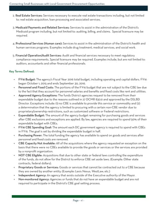 Page - vi -
2. Real Estate Services: Services necessary to execute real estate transactions including, but not limited
to: real estate acquisition, loan processing and associated services.
3. Medicaid Payments and Related Services: Services to assist in the administration of the District’s
Medicaid program including, but not limited to: auditing, billing, and claims. Special licensure may be
required.
4. Professional Services (Human care): Services to assist in the administration of the District’s health and
human services programs. Examples include drug treatment, medical services, and social work.
5. Financial Operation/Audit Services: Audit and financial services necessary to meet regulatory
compliance requirements. Special licensure may be required. Examples include, but are not limited to:
auditors, accountants and other financial professionals.
Key Terms Defined:
•	 FY16 Budget: The agency’s Fiscal Year 2016 total budget, including operating and capital dollars. FY16
began October 1, 2015 and ends September 30, 2016.
•	 Personnel and Fixed Costs: The portions of the FY16 budget that are not subject to the CBE law due
to the fact that they account for personnel salaries and benefits and fixed costs like rent and utilities.
•	 Approved Agency Exceptions: The funds District agencies request to be removed from their
expendable budget due to the reasons outlined in 27 DCMR 830.6 and approved by the DSLBD
Director. Exceptions include: (1) no CBE is available to provide this service or commodity and (2)
a determination that the agency is limited to procuring with a certain non-CBE vendor due to
proprietary/ownership restrictions, such as customized software or Federal restrictions.
•	 Expendable Budget: The amount of the agency budget remaining for purchasing goods and services
after CBE exclusions and exceptions are applied. By law, agencies are required to spend 50% of their
expendable budget with CBEs.
•	 FY16 CBE Spending Goal: The amount each DC government agency is required to spend with CBEs
in FY16. The goal is set by dividing the expendable budget in half.
•	 Purchasing Power: The total funding the agency has available to spend on goods and services after
personnel and fixed costs are removed.
•	 CBE Capacity Not Available: All of the acquisitions where the agency requested an exception on the
basis that there were no CBEs available to provide the goods or services or the services are provided
by a nonprofit organization.
•	 NOT CBE Eligible: Acquisitions that due to other state or federal laws controlling the expenditure
of the funds, do not allow for the District to enforce CBE set aside laws. (Example: Other state
contracts, federal dollars).
•	 Proprietary Goods or Services: Goods or services that cannot be contracted out to a CBE because
they are owned by another entity. (Example: Lexis Nexus, WestLaw, etc.)
•	 Independent Agency: An agency that exists outside of the Executive authority of the Mayor.
•	 Non-monitored Agency: Agencies or funds that do not have an expendable budget and are not
required to participate in the District’s CBE goal setting process.
Connecting Small Businesses with Local Government Procurement Opportunities
 