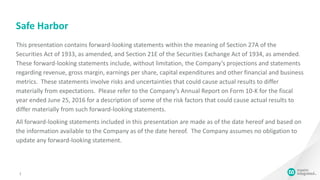 Safe Harbor
2
This presentation contains forward-looking statements within the meaning of Section 27A of the
Securities Act of 1933, as amended, and Section 21E of the Securities Exchange Act of 1934, as amended.
These forward-looking statements include, without limitation, the Company’s projections and statements
regarding revenue, gross margin, earnings per share, capital expenditures and other financial and business
metrics. These statements involve risks and uncertainties that could cause actual results to differ
materially from expectations. Please refer to the Company’s Annual Report on Form 10-K for the fiscal
year ended June 25, 2016 for a description of some of the risk factors that could cause actual results to
differ materially from such forward-looking statements.
All forward-looking statements included in this presentation are made as of the date hereof and based on
the information available to the Company as of the date hereof. The Company assumes no obligation to
update any forward-looking statement.
 