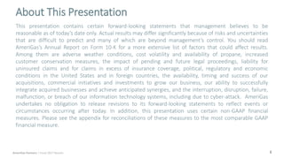 2
About This Presentation
AmeriGas Partners | Fiscal 2017 Results
This presentation contains certain forward-looking statements that management believes to be
reasonable as of today’s date only. Actual results may differ significantly because of risks and uncertainties
that are difficult to predict and many of which are beyond management’s control. You should read
AmeriGas’s Annual Report on Form 10-K for a more extensive list of factors that could affect results.
Among them are adverse weather conditions, cost volatility and availability of propane, increased
customer conservation measures, the impact of pending and future legal proceedings, liability for
uninsured claims and for claims in excess of insurance coverage, political, regulatory and economic
conditions in the United States and in foreign countries, the availability, timing and success of our
acquisitions, commercial initiatives and investments to grow our business, our ability to successfully
integrate acquired businesses and achieve anticipated synergies, and the interruption, disruption, failure,
malfunction, or breach of our information technology systems, including due to cyber-attack. AmeriGas
undertakes no obligation to release revisions to its forward-looking statements to reflect events or
circumstances occurring after today. In addition, this presentation uses certain non-GAAP financial
measures. Please see the appendix for reconciliations of these measures to the most comparable GAAP
financial measure.
 