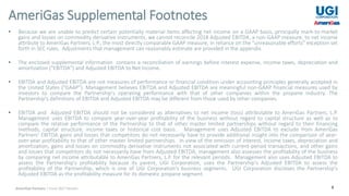 8
• Because we are unable to predict certain potentially material items affecting net income on a GAAP basis, principally mark-to-market
gains and losses on commodity derivative instruments, we cannot reconcile 2018 Adjusted EBITDA, a non-GAAP measure, to net income
attribute to AmeriGas Partners, L.P., the most directly comparable GAAP measure, in reliance on the “unreasonable efforts” exception set
forth in SEC rules. Adjustments that management can reasonably estimate are provided in the appendix.
• The enclosed supplemental information contains a reconciliation of earnings before interest expense, income taxes, depreciation and
amortization ("EBITDA") and Adjusted EBITDA to Net Income.
• EBITDA and Adjusted EBITDA are not measures of performance or financial condition under accounting principles generally accepted in
the United States ("GAAP"). Management believes EBITDA and Adjusted EBITDA are meaningful non-GAAP financial measures used by
investors to compare the Partnership's operating performance with that of other companies within the propane industry. The
Partnership's definitions of EBITDA and Adjusted EBITDA may be different from those used by other companies.
• EBITDA and Adjusted EBITDA should not be considered as alternatives to net income (loss) attributable to AmeriGas Partners, L.P.
Management uses EBITDA to compare year-over-year profitability of the business without regard to capital structure as well as to
compare the relative performance of the Partnership to that of other master limited partnerships without regard to their financing
methods, capital structure, income taxes or historical cost basis. Management uses Adjusted EBITDA to exclude from AmeriGas
Partners’ EBITDA gains and losses that competitors do not necessarily have to provide additional insight into the comparison of year-
over-year profitability to that of other master limited partnerships. In view of the omission of interest, income taxes, depreciation and
amortization, gains and losses on commodity derivative instruments not associated with current-period transactions, and other gains
and losses that competitors do not necessarily have from Adjusted EBITDA, management also assesses the profitability of the business
by comparing net income attributable to AmeriGas Partners, L.P. for the relevant periods. Management also uses Adjusted EBITDA to
assess the Partnership's profitability because its parent, UGI Corporation, uses the Partnership's Adjusted EBITDA to assess the
profitability of the Partnership, which is one of UGI Corporation’s business segments. UGI Corporation discloses the Partnership's
Adjusted EBITDA as the profitability measure for its domestic propane segment.
AmeriGas Supplemental Footnotes
AmeriGas Partners | Fiscal 2017 Results
 