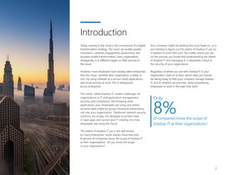 2
Today, moving to the cloud is the cornerstone of a digital
transformation strategy. The cloud can enable greater
innovation, customer engagement, productivity, and
business model transformation. Every organization,
strategically, is in different stages on their journey to
the cloud.
However, most employees have already taken enterprises
into the cloud—whether their organization is ready or
not—by using software as a service (SaaS) applications
and cloud services at work. This is widespread
across enterprises.
This trend, called shadow IT, creates challenges for
organizations in IT and application management,
security, and compliance. Not knowing what
applications your employees are using and where
sensitive data might be going introduces tremendous
risk into your organization. Traditional network security
solutions are simply not designed to protect data
in SaaS apps and cannot give IT visibility into how
employees are using the cloud.
The extent of shadow IT use is not well known
by many enterprises. Some studies show that only
8 percent of companies know the scope of shadow IT
at their organizations.1
Do you know the scope
in your organization?
Your company might be tackling this issue head-on, or is
just starting to figure out the extent of shadow IT use (or
is hesitant to even find out!). No matter where you are
on the journey, you know that understanding the extent
of shadow IT and managing it, is absolutely critical to
the security of your organization.
Regardless of where you are with shadow IT in your
organization, read on to learn about steps you should
be taking today to help your company manage shadow
IT, and its inherent security risks, while empowering
employees to work in the ways they want.
Introduction
Only
8%of companies know the scope of
shadow IT at their organizations.1
 