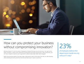 23%
of employees believe their
departments handle security
without IT’s help.2
4
Blocking shadow IT is not the solution. Employees will always find ways around restrictions. Too rigid control
deters innovation, conflicts with unplanned and demanding technology requirements, stifles productivity, and
can have a negative impact on your organization’s ability to keep high-caliber talent engaged.
Rather than blocking shadow cloud app usage, organizations need to think about how they can offer flexibility
while extending the same protections and security they’ve put in place on-premises.
How can you protect your business
without compromising innovation?
 