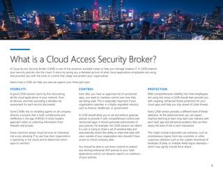 6
A Cloud Access Security Broker (CASB) is one of the solutions available today to help you manage shadow IT. A CASB extends
your security policies into the cloud. It starts by giving you a detailed picture of what cloud applications employees are using,
and provides you with the tools to control that usage and protect your organization.
Here’s how a CASB can help you execute against your three-part plan:
CONTROL
Even after you have an approved list of sanctioned
apps, you want to maintain control over how they
are being used. This is especially important if your
organization operates in a highly regulated industry,
such as finance, healthcare, or government.
A CASB should allow you to set and enforce granular
policies to provide IT with comprehensive control over
sanctioned apps. It should automate enforcement of
your policies. For example, the CASB solution can detect
if a user is trying to share a set of sensitive data and
automatically restrict the ability to share that data with
users outside of your organization who shouldn’t have
access to critical company data.
You should be able to use these controls to extend
any existing enterprise DLP policies to your SaaS
applications and to run dynamic reports on violations
of your policies.
What is a Cloud Access Security Broker?
PROTECTION
With comprehensive visibility into how employees
are using the cloud, a CASB should then provide you
with ongoing, enhanced threat protection for your
cloud apps and help you stay ahead of cyber threats.
Every CASB vendor provides a different level of threat
detection. At the advanced level, you can expect
machine learning to learn how each user interacts with
each SaaS app and behavioral analytics that can then
assess the level of risk in each transaction.
This might include impossible use scenarios, such as
simultaneous logons from two countries, or other
suspicious behavior such as the sudden download of
terabytes of data, or multiple failed logon attempts—
which may signify a brute force attack.
VISIBILITY
A good CASB solution starts by first discovering
all the cloud applications in your network, from
all devices, and then providing a detailed risk
assessment for each service discovered.
Some CASBs rely on installing agents on all company
devices, a process that is both cumbersome and
ineffective in the age of BYOD. A more modern
approach relies on collecting information from
firewalls and proxies.
Some solutions assign cloud services an individual
risk score, allowing IT to see how their organization
is operating in the cloud and to determine which
apps to sanction.
 