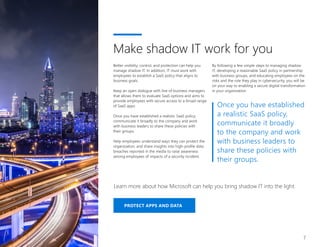 PROTECT APPS AND DATA
Learn more about how Microsoft can help you bring shadow IT into the light.
7
Better visibility, control, and protection can help you
manage shadow IT. In addition, IT must work with
employees to establish a SaaS policy that aligns to
business goals.
Keep an open dialogue with line of business managers
that allows them to evaluate SaaS options and aims to
provide employees with secure access to a broad range
of SaaS apps.
Once you have established a realistic SaaS policy,
communicate it broadly to the company and work
with business leaders to share these policies with
their groups.
Help employees understand ways they can protect the
organization, and share insights into high-profile data
breaches reported in the media to raise awareness
among employees of impacts of a security incident.
Make shadow IT work for you
By following a few simple steps to managing shadow
IT, developing a reasonable SaaS policy in partnership
with business groups, and educating employees on the
risks and the role they play in cybersecurity, you will be
on your way to enabling a secure digital transformation
in your organization.
Once you have established
a realistic SaaS policy,
communicate it broadly
to the company and work
with business leaders to
share these policies with
their groups.
 