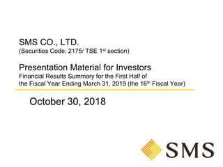 SMS CO., LTD.
(Securities Code: 2175/ TSE 1st section)
Presentation Material for Investors
Financial Results Summary for the First Half of
the Fiscal Year Ending March 31, 2019 (the 16th Fiscal Year)
October 30, 2018
 