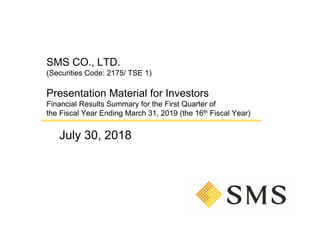 SMS CO., LTD.
(Securities Code: 2175/ TSE 1)
Presentation Material for Investors
Financial Results Summary for the First Quarter of
the Fiscal Year Ending March 31, 2019 (the 16th Fiscal Year)
July 30, 2018
 