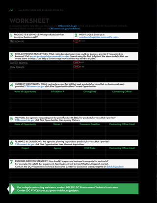 12 2018 GREEN BOOK (SBE OPPORTUNITY GUIDE)
WORKSHEET
A companion tool to help SBEs use this book and CBEconnect.dc.gov to find and prepare for DC Government contracts.
Download fillable version of this form at CBEconnect.dc.gov/worksheet.
For in-depth contracting assistance, contact DSLBD’s DC Procurement Technical Assistance
Center (DC PTAC) at 202.727.3900 or dslbd.dc.gov/ptac.
s
1‌ PRODUCTS & SERVICES: What products/services
does your business sell? 2‌ NIGP CODES: Look up at
ocp.dc.gov/page/nigp-commodity-codes
Tree Removal 968-88-00
3‌ SIMILAR PRODUCTS/SERVICES: What related products/services could my business provide if I expanded my
business? Visit ocp.dc.gov/page/nigp-commodity-codes. Search using the first 3 digits of the above code(s) that you
wrote above in Step 2. Use Step 7 to note ways your business may need to expand.
Graffiti Removal 968-44-31
Snow Removal 968-72-70
4‌ CURRENT CONTRACTS: Which contracts are out for bid that seek products/services that my business already
provides? CBEconnect.dc.gov click Find Opportunities then Current Opportunities
Name of Opportunity Solicitation # Closing Date Contracting Officer
5‌ WAIVERS: Are agencies requesting not to spend funds with SBEs for products/services that I provide?
CBEconnect.dc.gov click Find Opportunities then Agency Waivers
Name of Opportunity Waiver # Comments Deadline Contracting Officer Email
6‌ PLANNED ACQUISITIONS: Are agencies planning to purchase products/services that I provide?
CBEconnect.dc.gov click Find Opportunities then Planned Acquisitions
Project Agency NIGP Code Contracting Officer Email
7‌ BUSINESS GROWTH STRATEGY: How should I prepare my business to compete for contracts?
For example: Hire staff, Buy equipment, Team/subcontract, Get certification, Research market.
Contact the DC Procurement Technical Assistance Center for assistance at 202.727.3900 or dslbd.dc.gov/ptac
 