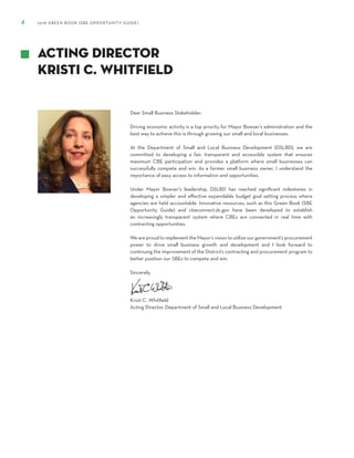 4 2018 GREEN BOOK (SBE OPPORTUNITY GUIDE)
Dear Small Business Stakeholder:
Driving economic activity is a top priority for Mayor Bowser’s administration and the
best way to achieve this is through growing our small and local businesses.
At the Department of Small and Local Business Development (DSLBD), we are
committed to developing a fair, transparent and accessible system that ensures
maximum CBE participation and provides a platform where small businesses can
successfully compete and win. As a former small business owner, I understand the
importance of easy access to information and opportunities.
Under Mayor Bowser’s leadership, DSLBD has reached significant milestones in
developing a simpler and effective expendable budget goal setting process where
agencies are held accountable. Innovative resources, such as this Green Book (SBE
Opportunity Guide) and cbeconnect.dc.gov have been developed to establish
an increasingly transparent system where CBEs are connected in real time with
contracting opportunities.
We are proud to implement the Mayor’s vision to utilize our government’s procurement
power to drive small business growth and development and I look forward to
continuing the improvement of the District’s contracting and procurement program to
better position our SBEs to compete and win.
Sincerely,
Kristi C. Whitfield
Acting Director, Department of Small and Local Business Development
Acting Director
Kristi C. Whitfield
 