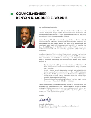 CONNECTING SMALL BUSINESSES WITH LOCAL GOVERNMENT PROCUREMENT OPPORTUNITIES 5
Dear Small Business Stakeholder:
I am proud to serve as Chair of the D.C. Council’s Committee on Business and
Economic Development. Bringing together the District’s economic development and
small and local business agencies is a crucial development because it will allow us to
drive economic growth more seamlessly and efficiently.
Greater efficiency will lead to more contracting opportunities for all small and local
businesses who will in turn hire more residents from within the community. The
businesses are then more likely to reinvest their profits locally and employees are
more likely to spend locally to further spur economic growth. It is my hope that this
Green Book (SBE Opportunity Guide) can be the catalyst that helps connect our
small business community with more contracting opportunities and thus help grow
our economy.
Since becoming chair of this Committee, I have met with countless small business
owners and entrepreneurs who want to do more business with the D.C. government.
These conversations have resulted in my introducing a suite of legislation to help
make D.C. government opportunities more accessible. Some of these efforts include
legislation to:
•	 Speed up payments to D.C. government contractors, so that employees of
those contractors and subcontractors do not experience delays in payment
[Bill # B22-0439].
•	 Create a process to settle disputes that inevitably arise between prime
contractors and sub-contractors in an efficient and fair way [Bill # B22-0440].
•	 Require that the D.C. government place all solicitations over $25,000 on
a single, easily-accessible website, to even the playing field between large
firms and smaller ones [Bill # B22-0395].
•	 Require funds used from the Housing Production Trust Fund to give priority
to contractors who work with CBEs [Bill # B22-0023].
I believe in the power of economic empowerment and that our growing economy can
benefit everyone in Washington, D.C., but it will not happen by accident. When we
bring together the business community, government, and the community itself, we can
partner in a way that gives everyone a seat at the table and, ultimately, helps every
resident have a stake in our economic growth.
Sincerely,
Kenyan R. McDuffie, Ward 5
Chair, D.C. Council Committee on Business and Economic Development
Chair Pro Tempore, D.C. Council
Councilmember
Kenyan R. Mcduffie, Ward 5
 