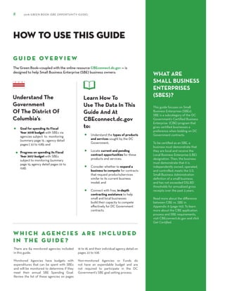 8 2018 GREEN BOOK (SBE OPPORTUNITY GUIDE)
HOW TO USE THIS GUIDE
G U I D E OV E R V I E W
The Green Book—coupled with the online resource CBEconnect.dc.gov — is
designed to help Small Business Enterprise (SBE) business owners:
W H I C H AG E N C I E S A R E I N C L U D E D
I N T H E G U I D E ?
Understand The
Government
Of The District Of
Columbia’s:
Goal for spending its Fiscal
Year 2018 budget with SBEs via
agencies subject to monitoring
(summary page 15 ; agency detail
pages ( 22 to 108); and
Progress on spending its Fiscal
Year 2017 budget with SBEs
subject to monitoring (summary
page 15; agency detail pages 22 to
108).
There are 84 monitored agencies included
in this guide.
Monitored Agencies have budgets with
expenditures that can be spent with SBEs
and will be monitored to determine if they
meet their annual SBE Spending Goal.
Review the list of these agencies on pages
16 to 18, and their individual agency detail on
pages 22 to 108.
Non-monitored Agencies or Funds do
not have an expendable budget and are
not required to participate in the DC
Government’s SBE goal setting process.
WHAT ARE
SMALL BUSINESS
ENTERPRISES
(SBES)?
This guide focuses on Small
Business Enterprises (SBEs).
SBE is a subcategory of the DC
Government’s Certified Business
Enterprise (CBE) program that
gives certified businesses a
preference when bidding on DC
Government contracts.
To be certified as an SBE, a
business must demonstrate that
they are local and receive the
Local Business Enterprise (LBE)
designation. Then, the business
must demonstrate that it is
independently owned, operated,
and controlled; meets the U.S.
Small Business Administration
definition of a small business;
and has not exceeded DSLBD
thresholds for annualized gross
receipts over the past 3 years.
Read more about the difference
between CBE vs. SBE in
Appendix A (page 110). To learn
more about the CBE application
process and SBE requirements,
visit CBEconnect.dc.gov and click
Get Certified.
Learn How To
Use The Data In This
Guide And At
CBEconnect.dc.gov
to:
Understand the types of products
and services sought by the DC
Government;
Locate current and pending
contract opportunities for these
products and services;
Consider whether to expand a
business to compete for contracts
that request products/services
similar to its current business
model; and
Connect with free, in-depth
contracting assistance to help
small and local businesses
build their capacity to compete
eﬀectively for DC Government
contracts.
 