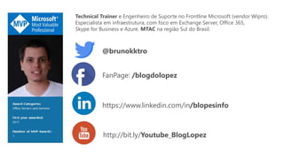 @brunokktro
http://bit.ly/Youtube_BlogLopez
Technical Trainer e Engenheiro de Suporte no Frontline Microsoft (vendor Wipro).
Especialista em infraestrutura, com foco em Exchange Server, Office 365,
Skype for Business e Azure. MTAC na região Sul do Brasil.
FanPage: /blogdolopez
https://www.linkedin.com/in/blopesinfo
 