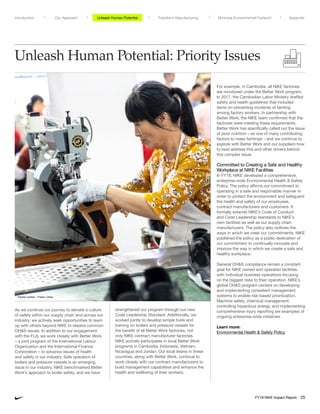 Unleash Human Potential: Priority Issues
As we continue our journey to elevate a culture
of safety within our supply chain and across our
industry, we actively seek opportunities to team
up with others beyond NIKE to resolve common
OHS issues. In addition to our engagement
with the FLA, we work closely with Better Work
– a joint program of the International Labour
Organization and the International Finance
Corporation – to advance issues of health
and safety in our industry. Safe operation of
boilers and pressure vessels is an emerging
issue in our industry. NIKE benchmarked Better
Work’s approach to boiler safety, and we have
strengthened our program through our new
Code Leadership Standard. Additionally, we
worked jointly to develop simple tools and
training on boilers and pressure vessels for
the benefit of all Better Work factories, not
only NIKE contract manufacturer factories.
NIKE actively participates in local Better Work
programs in Cambodia, Indonesia, Vietnam,
Nicaragua and Jordan. Our local teams in these
countries, along with Better Work, continue to
work closely with our contract manufacturers to
build management capabilities and enhance the
health and wellbeing of their workers.
For example, in Cambodia, all NIKE factories
are monitored under the Better Work program.
In 2017, the Cambodian Labor Ministry drafted
safety and health guidelines that included
items on preventing incidents of fainting
among factory workers. In partnership with
Better Work, the NIKE team confirmed that the
factories were meeting these requirements.
Better Work has specifically called out the issue
of poor nutrition – as one of many contributing
factors to mass faintings – and we continue to
explore with Better Work and our suppliers how
to best address this and other drivers behind
this complex issue.
Committed to Creating a Safe and Healthy
Workplace at NIKE Facilities
In FY18, NIKE developed a comprehensive,
enterprise-wide Environmental Health  Safety
Policy. The policy affirms our commitment to
operating in a safe and responsible manner in
order to protect the environment and safeguard
the health and safety of our employees,
contract manufacturers and customers. It
formally extends NIKE’s Code of Conduct
and Code Leadership standards to NIKE’s
own facilities as well as our supply chain
manufacturers. The policy also outlines the
ways in which we meet our commitments. NIKE
published the policy as a public dedication of
our commitment to continually innovate and
improve the way in which we create a safe and
healthy workplace.
General OHS compliance remain a constant
goal for NIKE owned and operated facilities,
with individual business operations focusing
on the biggest risks to their operation. NIKE’s
global OHS program centers on developing
and implementing consistent management
systems to enable risk-based prioritization.
Machine safety, chemical management,
controlling hazardous energy, and implementing
comprehensive injury reporting are examples of
ongoing enterprise-wide initiatives.
Learn more:
Environmental Health  Safety Policy
Factory worker – Putian, China
Unleash Human Potential Transform ManufacturingIntroduction Our Approach Appendix
FY18 NIKE Impact Report 25
Minimize Environmental Footprint
 
