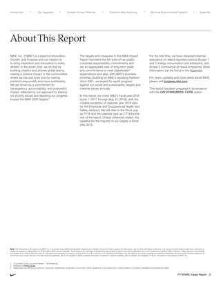 About This Report
NIKE, Inc. (“NIKE”) is a brand of Innovation,
Growth, and Purpose and our mission is
to bring inspiration and innovation to every
athlete1
in the world. And, we do that by
building creative and diverse global teams,
making a positive impact in the communities
where we live and work and by making
products responsibly and more sustainably.
We are driven by a commitment to
transparency, accountability, and purposeful
impact, reflected by our approach to sharing
our priority issues and reporting our progress
toward the NIKE 2020 targets.2
The targets and measures in this NIKE Impact
Report represent the full suite of our public
corporate responsibility commitments and
are an aggregated view of long-term goals
and commitments to meet stakeholder3
expectations and align with NIKE’s business
priorities. Building on NIKE’s reporting tradition
since 2001, we expect to report progress
against our social and sustainability targets and
material issues annually.
In this report, we cover NIKE’s fiscal year 2018
(June 1, 2017 through May 31, 2018), with the
notable exception of calendar year 2018 data
for the Employee and Occupational Health and
Safety sections. We will refer to the fiscal year
as FY18 and the calendar year as CY18 for the
rest of the report. Unless otherwise stated, the
baseline for the majority of our targets is fiscal
year 2015.
For the first time, we have obtained external
assurance on select reported metrics (Scope 1
and 2 energy consumption and emissions, and
Scope 3 commercial air travel emissions). More
information can be found in the Appendix.
For news, updates and more detail about NIKE,
please visit purpose.nike.com.
This report has been prepared in accordance
with the GRI STANDARDS: CORE option.
1	“If you have a body, you are an athlete.” – Bill Bowerman
2	 Definitions of Priority issues.
3	 Stakeholders are defined as customers, consumers, shareholders, employees, communities, NGOs, academics, or any group with a vested interest in a company’s strategies and development plans.
Note: The information in this report and NIKE, Inc.’s corporate responsibility/sustainability reporting and website, inclusive of charts, graphs and discussion, and all other information presented, may contain forward-looking statements, estimates or
projections based on expectations as of the original date of those materials. Those statements, estimates and projections are subject to certain risks and uncertainties that could cause actual results to differ materially. These risks and uncertainties
are detailed in our reports filed with the U.S. Securities and Exchange Commission, including Forms 8-K, 10-K and 10-Q. Presented information may also discuss non-public financial and statistical information and non-GAAP financial measures. All
information was current only as of the date originally presented. We do not update or delete outdated information contained in website materials, and we disclaim any obligation to do so. All content is the property of NIKE, Inc.
FY18 NIKE Impact Report 2
Unleash Human Potential Transform ManufacturingIntroduction Our Approach AppendixMinimize Environmental Footprint
 