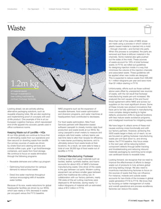 Waste
Looking ahead, we are actively piloting
alternative packaging solutions, such as
reusable shipping totes. We are also exploring
and implementing proof of concepts with end-
of-life product. One example of this is at our
European Logistics Campus, which repurposed
end-of-life apparel into acoustic panels used in
office conference rooms.
Keeping Waste out of Landfills – HQs
At our HQs globally we continue to focus first
on eliminating waste from our operations and
then second on diverting waste from landfill.
Our primary sources of waste are driven
by onsite food and catering services and
include coffee cups, grab ’n go food/beverage
containers, and waste from food storage.
We continue to focus on waste elimination
through the following programs:
• Reusable dishware and coffee cup program
• Optimizing food production for campus
demand to reduce food waste
• Direct line water machines throughout
campus encouraging refill of reusable
water bottles
Because of its size, waste reductions for global
headquarter facilities are driven by our WHQ,
which saw nearly a 10% decrease in waste
per occupant versus the FY15 baseline.
NIKE programs such as the expansion of
reusable dishware, food waste optimization
and diversion programs, and water machines at
headquarters have contributed to decreases.
For food waste optimization, Nike Food
Services partners with Beaverton-based
software Leanpath to closely monitor daily food
production and waste levels at our WHQ. By
using Leanpath’s smart meters to measure and
analyze cafe food waste, culinary teams use
real-time data to alter their recipes for efficiency,
to make leaner purchasing decisions, and to
ultimately reduce food waste levels at their
locations. As a result, we were able to keep a
total of over 36,000 kgs of food waste out of
landfills in FY18.
Contract Manufacturing: Footwear
Cutting scraps from upper materials such as
textiles, leather, synthetic leather, and foams
accounts for about 40% of NIKE’s footwear
manufacturing waste. One driver of this waste
is the gap between cut parts. Modern cutting
equipment can achieve smaller gaps between
parts than traditional die cutting can. In
collaboration with our factory partners, nearly
700 state-of-the-art cutting machines were
deployed to 48 factories, saving nearly 1.2
million kilograms of material with an estimated
value of $12 million in FY18.
More than half of the soles of NIKE shoes
are made using a process in which rubber or
plastic-based material is injected into a mold
– through channels – and formed into parts.
When this process is completed, the parts are
removed and there is leftover material in the
channels. Some material also gets pushed
out the sides of the mold. These sources
of waste account for 18% of total footwear
waste. In FY18, we rolled out guidelines
for designing injection molds in a way that
minimizes the volume of the injection channels
and associated waste. These guidelines will
be applied when new molds are designed.
This is expected to reduce waste from 500,000
to 1 million kilograms per year and save more
than $1 million starting in FY19.
Unfortunately, efforts such as those outlined
above were offset by unexpected new sources
of waste, with the net result that footwear
manufacturing waste per-unit increased. We
analyzed the root causes of this and found
broad agreement within NIKE and across our
suppliers on the most significant drivers. Some
of these include new product innovations that
have yet to be fully optimized in manufacturing,
more complex designs leading to higher
defects, production shifts to regional locations
with less mature waste avoidance programs,
and misaligned incentives for mitigating waste.
We have begun to attack some of these root
causes working cross-functionally and with
our factory partners. However, achieving this
2020 waste target is likely out of reach, so we
are focused on getting footwear manufacturing
waste per-unit back down to, and driving
below, the FY16 baseline. Key focus areas
in the next year will be reducing bottom
component defects through better tracking
and troubleshooting and reducing inbound
materials packaging by switching some single-
use cardboard boxes to reusable totes.
Looking forward, we recognize that we need to
improve the effectiveness of efforts to design
waste out of products to truly achieve global
and long-lasting change. We also need to
incentivize manufacturing factories to focus on
the sources of waste that they can influence.
For instance, midsole and outsole waste
accounts for two-thirds of the increase in global
waste generation FY16 to FY18. We know that
by focusing on better management of molds
and overall operational and process excellence,
factories can reduce this waste.
1.2m kg
of material saved
through investment in
new cutting machines by
contract footwear factories
Minimize Environmental ImpactMinimize Environmental FootprintUnleash Human Potential Transform ManufacturingIntroduction Our Approach Appendix
FY18 NIKE Impact Report 49
 