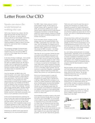 Letter From Our CEO
For NIKE, it also means using our voice to
power greater change. As the urgency of
climate change calls for significant industry
shifts, we’re joining coalitions such as the
Global Fashion Agenda and the United Nations
Framework Convention on Climate Change
(UNFCCC) Fashion Industry Charter for Climate
Action that seek to accelerate progress across
borders and sectors.
As an innovation-driven company, we will
always make room for experimentation. But
for NIKE, sustainability has never been a test
case. Over the decades, it’s shaped some of
our most popular products and fastest-growing
platforms. Now, I believe we’re entering a
new phase for NIKE innovation – one where
sustainability at scale is becoming a reality.
Take Nike Air as an example. All Nike Air-Sole
innovations since 2008 are composed of at
least 50% recycled material, diverting more
than 50 million pounds of waste from landfills
each year. Its success speaks for itself: if Nike
Air was a standalone athletic company, based
on revenue, it would be the third-largest in the
world. Nike Flyknit, which transforms recycled
polyester into our highest-performing products,
is now a multi-billion dollar business. And we
continue to scale Nike Flyleather, a sustainable
new super material made from at least 50%
leather fiber, across our most beloved products.
Even as our business grows in scale and
complexity, we’re increasing transparency
throughout our supply chain. A decade and
a half ago, NIKE was the first company in our
industry to publicly disclose its supply base for
all our finished goods manufacturing facilities.
Last year, we deepened our disclosures to
include our core materials supply base. By
driving greater accountability for ourselves and
our suppliers, we open up more opportunities
to advance worker engagement and wellbeing
across our value chain.
As we deepen our positive impact in the world,
we’re also thinking critically about the change
we want to drive inside NIKE. Our employees
come to NIKE to be part of something greater,
to experience the joy and pride of working
on a team that can transcend what we could
ever accomplish on our own. Time and again,
I’ve seen that when our teams commit to
complex change, we don’t just exceed our own
benchmarks, we take the industry someplace
new. I believe it’s our culture that makes it all
possible – and we don’t take that for granted.
Sports can move the
world forward as
nothing else can.
Call it crazy. Dismiss it as a dream. But this
belief has long been the heart and soul of
NIKE, and this year, our teams rallied to
bring it to life for an even broader community.
Our “Dream Crazy” campaign became a
catalyst for conversation around the world,
inspiring athletes to speak up about how their
passion for sport drives them to challenge
the status quo.
The sweeping message of empowerment
connected deeply with consumers. It also
inspired many of us who work at NIKE to
continue to think bigger about the impact
we can create.
In the face of today’s challenges – from climate
change to inequality to how we unleash the
potential of the next generation – I believe
we need our boldest dreams yet. We need a
broader vision for leadership and a greater
openness for risk. We need to question and
transform existing models. And above all,
we need to back our aspirations with
purposeful action.
Over the decades, as NIKE’s role in the
world has grown, we’ve seen what’s possible
when our business invests in what’s best for
future generations. That starts with building
communities of young people who have
opportunities to access the life-changing impact
of sport and play. I’m incredibly proud that in
2018, our Made to Play community programs
reached 16.5 million kids worldwide. This past
year, we also reached nearly 100,000 coaches
through NIKE-supported programming, with
a specific focus on increasing the number of
female coaches to help inspire young girls, who
have so much potential to move the world.
At the most fundamental level, protecting the
future of sport also means providing safe places
to play. For sport to thrive, we need clean air
and open spaces. That’s why we set a bold
target to source 100% renewable energy across
our global operations by 2025, which saw major
momentum this year as we committed to 100%
renewable energy in North America and Europe.
Protecting our planet’s future goes beyond
lessening our own environmental footprint.
That’s why we’re more focused than ever on
growing and developing our people. We’re
stepping up support for career development
and increasing our investment in key resources,
such as our employee networks. And this year,
we achieved a global pay equity ratio for men to
women, and white to underrepresented groups
in the U.S.
Yet we know there is still much more work to
do. Over the past year, we increased the VP-
level representation of women by 4% to 36%
globally and the VP-level representation of U.S.
underrepresented groups by 3% to 19%. We
know that we can do better, and we know that
we can be better as a more diverse company.
Incremental change is not enough.
So, we’re taking intentional action to increase
representation, especially across our leadership.
That includes continuing to expand our pipeline
of diverse candidates at leadership levels. It
also includes holistic approaches across our
organization, from mitigating potential bias in
the interviewing process to increasing training
programs that will help strengthen a culture
of belonging.
Moving forward, with each Impact Report,
we’ll use the opportunity to build on where
we’re making progress and face head-on the
areas where we can improve. Yet we also
understand that living up to our potential
means earning it every day.
That’s really what NIKE’s impact is all about. It’s
about leading with actions, not words. It’s about
showing up for our teammates and for our
communities. It’s about accepting nothing less
than our very best – then asking ourselves how
we can do even better.
We know that we have a long way to go. Yet,
just as our athletes have shown us, I believe
some of NIKE’s craziest dreams are just
beginning to take flight.
Mark Parker
Chairman,
President and CEO
Unleash Human Potential Transform ManufacturingIntroduction Our Approach Appendix
FY18 NIKE Impact Report 5
Minimize Environmental Footprint
 