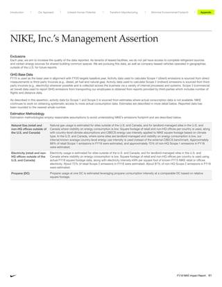 NIKE, Inc.’s Management Assertion
Exclusions
Each year, we aim to increase the quality of the data reported. As tenants of leased facilities, we do not yet have access to complete refrigerant sources
and certain energy sources for shared building common spaces. We are pursuing this data, as well as company-leased vehicles operated in geographies
outside of the U.S. for future reports.
GHG Base Data
FY15 is used as the base year in alignment with FY20 targets baseline year. Activity data used to calculate Scope 1 (direct) emissions is sourced from direct
measurements or third-party invoices (e.g., diesel, jet fuel and natural gas). Activity data used to calculate Scope 2 (indirect) emissions is sourced from third-
party invoices (e.g., electricity) wherever possible and is collected across the business via a variety of internal processes and systems. Scope 3 (commercial
air travel) data used to report GHG emissions from transporting our employees is obtained from reports provided by third-parties which includes number of
flights and distance data.
As described in this assertion, activity data for Scope 1 and Scope 2 is sourced from estimates where actual consumption data is not available. NIKE
continues to work on obtaining systematic access to more actual consumption data. Estimates are described in more detail below. Reported data has
been rounded to the nearest whole number.
Estimation Methodology
Estimation methodologies employ reasonable assumptions to avoid understating NIKE’s emissions footprint and are described below.
Natural Gas (retail and
non-HQ offices outside of
the U.S. and Canada)
Natural gas usage is estimated for sites outside of the U.S. and Canada, and for landlord-managed sites in the U.S. and
Canada where visibility on energy consumption is low. Square footage of retail and non-HQ offices per country is used, along
with country-level climate assumptions and CBECS energy use intensity applied to NIKE square footage based on climate
type. In the U.S. and Canada, where some sites are landlord-managed and visibility on energy consumption is low, our
internal known average country-level energy use intensity is used instead of the external CBECS benchmark. Approximately
88% of retail Scope 1 emissions in FY18 were estimated, and approximately 72% of non-HQ Scope 1 emissions in FY18
were estimated.
Electricity (retail and non-
HQ offices outside of the
U.S. and Canada)
Electricity usage is estimated for sites outside of the U.S. and Canada, and for landlord-managed sites in the U.S. and
Canada where visibility on energy consumption is low. Square footage of retail and non-HQ offices per country is used using
actual FY18 square footage data, along with electricity intensity kWh per square foot of known FY15 NIKE retail or offices
electricity. About 72% of retail Scope 2 emissions in FY18 were estimated. About 87% of non-HQ Scope 2 emissions in FY18
were estimated.
Propane (DC) Propane usage at one DC is estimated leveraging propane consumption intensity at a comparable DC based on relative
square footage.
Unleash Human Potential Transform ManufacturingIntroduction Our Approach Appendix
FY18 NIKE Impact Report 61
Minimize Environmental Footprint
 