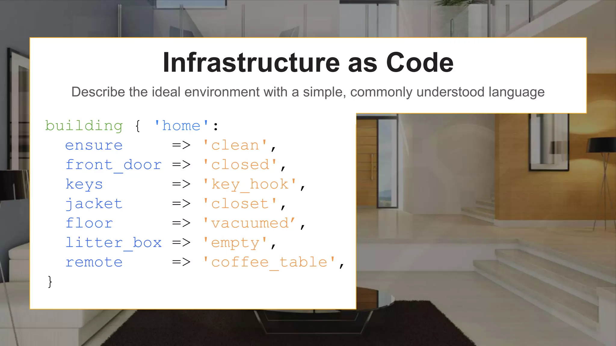 Infrastructure as Code
Describe the ideal environment with a simple, commonly understood language
building { 'home':
ensure => 'clean',
front_door => 'closed',
keys => 'key_hook',
jacket => 'closet',
floor => 'vacuumed’,
litter_box => 'empty',
remote => 'coffee_table',
}
 