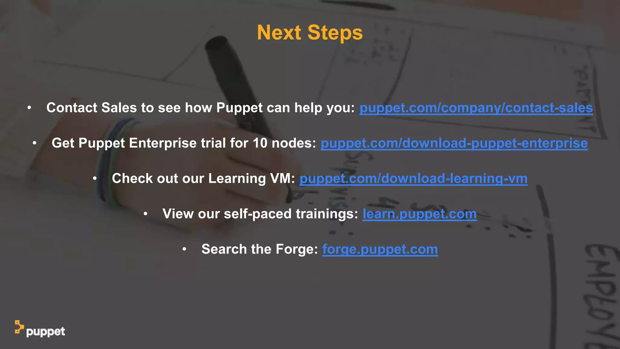 Next Steps
• Contact Sales to see how Puppet can help you: puppet.com/company/contact-sales
• Get Puppet Enterprise trial for 10 nodes: puppet.com/download-puppet-enterprise
• Check out our Learning VM: puppet.com/download-learning-vm
• View our self-paced trainings: learn.puppet.com
• Search the Forge: forge.puppet.com
 