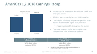 16
• Volume up 10% on weather that was 14% colder than
prior-year period
• Weather was normal, but uneven for the quarter
• Unit margins up slightly despite average costs at Mt.
Belvieu that were 18% higher than prior year
• Propane costs stable throughout the quarter
• Operating expenses up 5% due to higher total
compensation costs and vehicle expenses
Adjusted EBITDA is a non-GAAP measure. See appendix for reconciliation.
AmeriGas Q2 2018 Earnings Recap
$551.2$271.2
$309.5
Q2 2017 Q2 2018
Adjusted EBITDA
($ in millions)$185.1
UGI Corporation | Fiscal 2018 Second Quarter Results
Original FY18 Guidance
(November 9, 2017)
Updated FY18 Guidance
(May 3, 2018)
$650 - $690 million
Adjusted EBITDA
$625 - $645 million
Adjusted EBITDA
• Excludes the impact of non-cash charge related to impairment of
tradenames that will be recorded in Q3
 