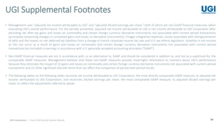 24
• Management uses "adjusted net income attributable to UGI" and "adjusted diluted earnings per share," both of which are non-GAAP financial measures, when
evaluating UGI's overall performance. For the periods presented, adjusted net income attributable to UGI is net income attributable to UGI Corporation after
excluding net after-tax gains and losses on commodity and certain foreign currency derivative instruments not associated with current period transactions
(principally comprising changes in unrealized gains and losses on derivative instruments), Finagaz integration expenses, losses associated with extinguishments
of debt and the impact on net deferred tax liabilities from a change in French corporate income tax rate and U.S. tax reform legislation. Volatility in net income
at UGI can occur as a result of gains and losses on commodity and certain foreign currency derivative instruments not associated with current period
transactions but included in earnings in accordance with U.S. generally accepted accounting principles ("GAAP").
• Non-GAAP financial measures are not in accordance with, or an alternative to, GAAP and should be considered in addition to, and not as a substitute for, the
comparable GAAP measures. Management believes that these non-GAAP measures provide meaningful information to investors about UGI’s performance
because they eliminate the impact of (1) gains and losses on commodity and certain foreign currency derivative instruments not associated with current-period
transactions and (2) other significant discrete items that can affect the comparison of period-over-period results.
• The following tables on the following slides reconcile net income attributable to UGI Corporation, the most directly comparable GAAP measure, to adjusted net
income attributable to UGI Corporation, and reconciles diluted earnings per share, the most comparable GAAP measure, to adjusted diluted earnings per
share, to reflect the adjustments referred to above.
UGI Supplemental Footnotes
UGI Corporation | Fiscal 2018 Second Quarter Results
 
