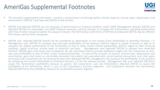 28
• The enclosed supplemental information contains a reconciliation of earnings before interest expense, income taxes, depreciation and
amortization ("EBITDA") and Adjusted EBITDA to Net Income.
• EBITDA and Adjusted EBITDA are not measures of performance or financial condition under GAAP. Management believes EBITDA and
Adjusted EBITDA are meaningful non-GAAP financial measures used by investors to compare the Partnership's operating performance
with that of other companies within the propane industry. The Partnership's definitions of EBITDA and Adjusted EBITDA may be different
from those used by other companies.
• EBITDA and Adjusted EBITDA should not be considered as alternatives to net income (loss) attributable to AmeriGas Partners, L.P.
Management uses EBITDA to compare year-over-year profitability of the business without regard to capital structure as well as to
compare the relative performance of the Partnership to that of other master limited partnerships without regard to their financing
methods, capital structure, income taxes or historical cost basis. Management uses Adjusted EBITDA to exclude from AmeriGas
Partners’ EBITDA gains and losses that competitors do not necessarily have to provide additional insight into the comparison of year-
over-year profitability to that of other master limited partnerships. In view of the omission of interest, income taxes, depreciation and
amortization, gains and losses on commodity derivative instruments not associated with current-period transactions, and other gains
and losses that competitors do not necessarily have from Adjusted EBITDA, management also assesses the profitability of the business
by comparing net income attributable to AmeriGas Partners, L.P. for the relevant periods. Management also uses Adjusted EBITDA to
assess the Partnership's profitability because its parent, UGI Corporation, uses the Partnership's Adjusted EBITDA to assess the
profitability of the Partnership, which is one of UGI Corporation’s business segments. UGI Corporation discloses the Partnership's
Adjusted EBITDA as the profitability measure for its domestic propane segment.
AmeriGas Supplemental Footnotes
UGI Corporation | Fiscal 2018 Second Quarter Results
 