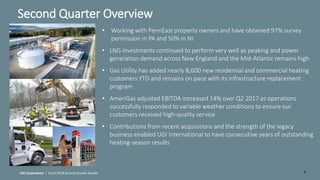 6
Second Quarter Overview
UGI Corporation | Fiscal 2018 Second Quarter Results
• Working with PennEast property owners and have obtained 97% survey
permission in PA and 50% in NJ
• LNG investments continued to perform very well as peaking and power
generation demand across New England and the Mid-Atlantic remains high
• Gas Utility has added nearly 8,600 new residential and commercial heating
customers YTD and remains on pace with its infrastructure replacement
program
• AmeriGas adjusted EBITDA increased 14% over Q2 2017 as operations
successfully responded to variable weather conditions to ensure our
customers received high-quality service
• Contributions from recent acquisitions and the strength of the legacy
business enabled UGI International to have consecutive years of outstanding
heating-season results
 