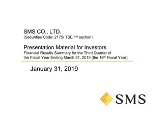 SMS CO., LTD.
(Securities Code: 2175/ TSE 1st section)
Presentation Material for Investors
Financial Results Summary for the Third Quarter of
the Fiscal Year Ending March 31, 2019 (the 16th Fiscal Year)
January 31, 2019
 