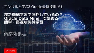 Copyright © 2018, Oracle and/or its affiliates. All rights reserved. |
まだ機械学習で消耗しているの？
Oracle Data Miner で始める
簡単・高速な機械学習
コンサルと学ぶ! Oracle最新技術 #1
2018年4月18日
日本オラクル株式会社
 
