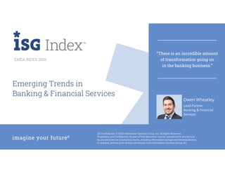 EMEA 2019 ISG Index™
ISG Confidential. © 2020 Information Services Group, Inc. All Rights Reserved.
Proprietary and Confidential. No part of this document may be reproduced in any form or
by any electronic or mechanical means, including information storage and retrieval devices
or systems, without prior written permission from Information Services Group, Inc.
EMEA INDEX 2019
Lead Partner
Banking & Financial
Services
Emerging Trends in
Banking & Financial Services
Owen Wheatley
“There is an incredible amount
of transformation going on
in the banking business.”
 