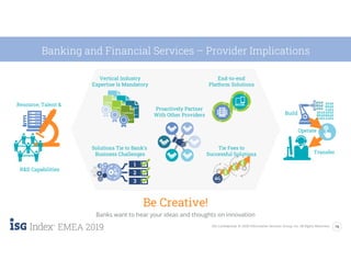 16ISG Confidential. © 2020 Information Services Group, Inc. All Rights Reserved.
EMEA 2019
Banking and Financial Services – Provider Implications
Be Creative!
Banks want to hear your ideas and thoughts on innovation
Build
Operate
Transfer
Proactively Partner
With Other Providers
End-to-end
Platform Solutions
Vertical Industry
Expertise Is Mandatory
Solutions Tie to Bank’s
Business Challenges
Resource, Talent &
R&D Capabilities
Tie Fees to
Successful Solutions
 