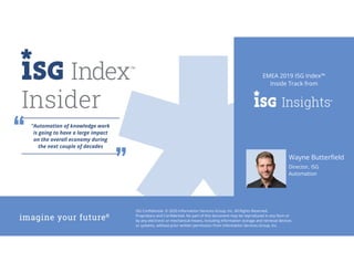 ISG Confidential. © 2020 Information Services Group, Inc. All Rights Reserved.
Proprietary and Confidential. No part of this document may be reproduced in any form or
by any electronic or mechanical means, including information storage and retrieval devices
or systems, without prior written permission from Information Services Group, Inc.
EMEA 2019 ISG Index™
Inside Track from
Insider
Wayne Butterfield
Director, ISG
Automation
“Automation of knowledge work
is going to have a large impact
on the overall economy during
the next couple of decades
 