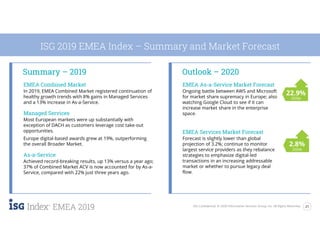 21ISG Confidential. © 2020 Information Services Group, Inc. All Rights Reserved.
EMEA 2019
Summary – 2019 Outlook – 2020
ISG 2019 EMEA Index – Summary and Market Forecast
EMEA Combined Market
In 2019, EMEA Combined Market registered continuation of
healthy growth trends with 8% gains in Managed Services
and a 13% increase in As-a-Service.
Managed Services
Most European markets were up substantially with
exception of DACH as customers leverage cost take-out
opportunities.
Europe digital-based awards grew at 19%, outperforming
the overall Broader Market.
As-a-Service
Achieved record-breaking results, up 13% versus a year ago;
37% of Combined Market ACV is now accounted for by As-a-
Service, compared with 22% just three years ago.
EMEA As-a-Service Market Forecast
Ongoing battle between AWS and Microsoft
for market share supremacy in Europe; also
watching Google Cloud to see if it can
increase market share in the enterprise
space.
EMEA Services Market Forecast
Forecast is slightly lower than global
projection of 3.2%; continue to monitor
largest service providers as they rebalance
strategies to emphasize digital-led
transactions in an increasing addressable
market or whether to pursue legacy deal
flow.
2.8%
2020e
22.9%
2020e
 
