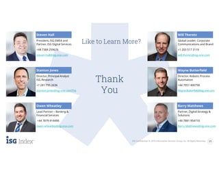 Thank
You
ISG Confidential. © 2019 Information Services Group, Inc. All Rights Reserved. 23
Like to Learn More?
Steven Hall
President, ISG EMEA and
Partner, ISG Digital Services
+44 7384 259676
steven.hall@isg-one.com
Director, Principal Analyst
ISG Research
+1 281 795 2636
stanton.jones@isg-one.comThe
Lead Partner – Banking &
Financial Services
+44 7879 414490
owen.wheatley@isg-one.com
Global Leader, Corporate
Communications and Brand
+1 203 517 3119
will.thoretz@isg-one.com
Director, Robotic Process
Automation
+44 7951 400758
Wayne.Butterfield@isg-one.com
Partner, Digital Strategy &
Solutions
+44 7881 954710
Barry.Matthews@isg-one.com
Stanton Jones
Owen Wheatley
Will Thoretz
Wayne Butterfield
Barry Matthews
 