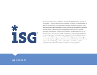 isg-one.com
ISG (Information Services Group) (Nasdaq: III) is a leading global technology research and
advisory firm. A trusted business partner to more than 700 clients, including more than 70
of the top 100 enterprises in the world, ISG is committed to helping corporations, public
sector organizations, and service and technology providers achieve operational excellence
and faster growth. The firm specializes in digital transformation services, including
automation, cloud and data analytics; sourcing advisory; managed governance and risk
services; network carrier services; strategy and operations design; change management;
market intelligence and technology research and analysis. Founded in 2006, and based in
Stamford, Conn., ISG employs more than 1,300 digital-ready professionals operating in
more than 20 countries—a global team known for its innovative thinking, market influence,
deep industry and technology expertise, and world-class research and analytical
capabilities based on the industry’s most comprehensive marketplace data.
 
