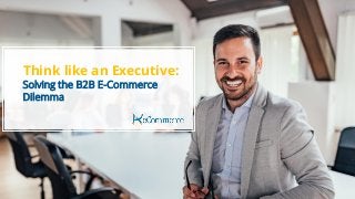 Think Like An Executive: Solving the B2B E-Commerce Dilemma
Think like an Executive:
Solving the B2B E-Commerce
Dilemma
 